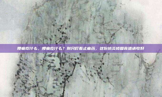 腰痛吃什么,腰痛吃什么?别只盯着止痛药,这份抗炎修复食谱请收好