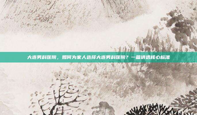 大连男科医院,如何为家人选择大连男科医院?一篇讲透核心标准