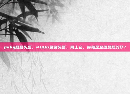 pubg哒哒头盔,PUBG哒哒头盔,戴上它,你就是全图最靓的仔?