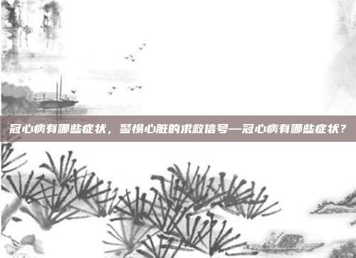 冠心病有哪些症状,警惕心脏的求救信号—冠心病有哪些症状?