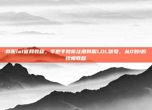韩服lol官网教程,手把手教你注册韩服LOL账号,从0到1的终极教程