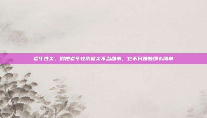 老年性炎,别把老年性阴道炎不当回事,它不只是脏那么简单