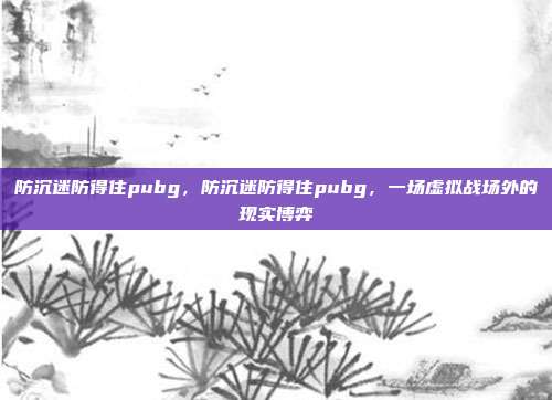 防沉迷防得住pubg,防沉迷防得住pubg,一场虚拟战场外的现实博弈