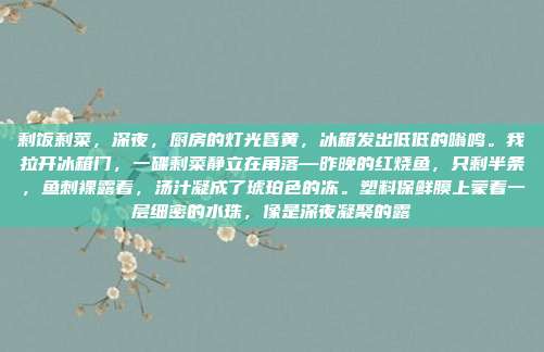 剩饭剩菜,深夜,厨房的灯光昏黄,冰箱发出低低的嗡鸣。我拉开冰箱门,一碟剩菜静立在角落—昨晚的红烧鱼,只剩半条,鱼刺裸露着,汤汁凝成了琥珀色的冻。塑料保鲜膜上蒙着一层细密的水珠,像是深夜凝聚的露