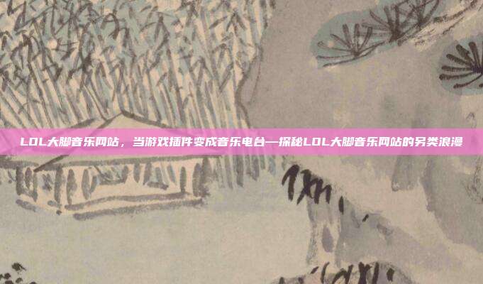 LOL大脚音乐网站,当游戏插件变成音乐电台—探秘LOL大脚音乐网站的另类浪漫