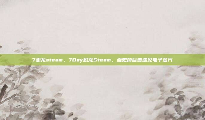 7恐龙steam,7Day恐龙Steam,当史前巨兽遇见电子蒸汽