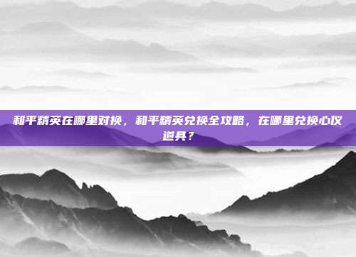 和平精英在哪里对换,和平精英兑换全攻略,在哪里兑换心仪道具?