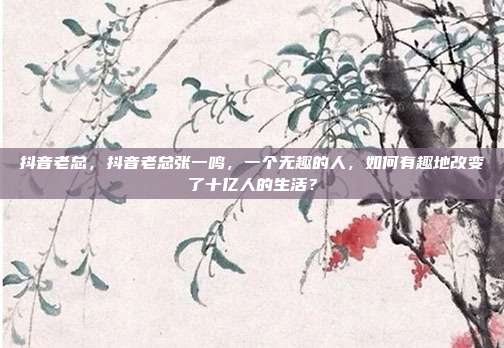 抖音老总,抖音老总张一鸣,一个无趣的人,如何有趣地改变了十亿人的生活?