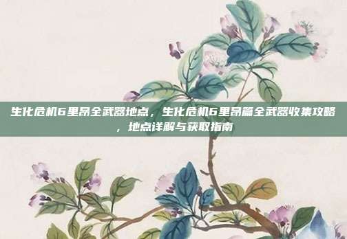 生化危机6里昂全武器地点,生化危机6里昂篇全武器收集攻略,地点详解与获取指南