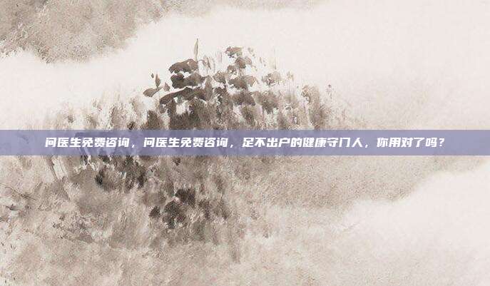 问医生免费咨询,问医生免费咨询,足不出户的健康守门人,你用对了吗?