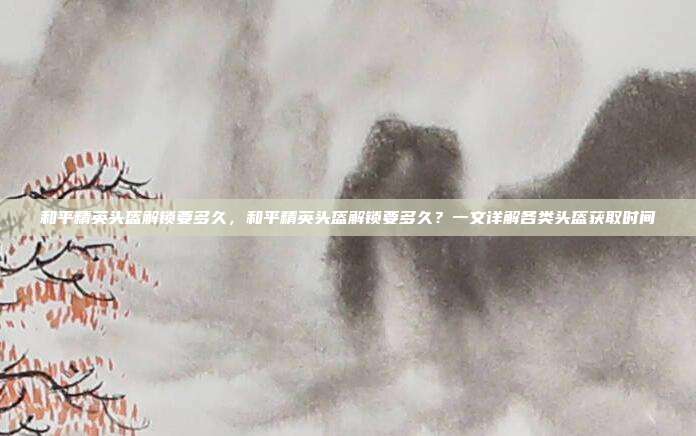 和平精英头盔解锁要多久,和平精英头盔解锁要多久?一文详解各类头盔获取时间