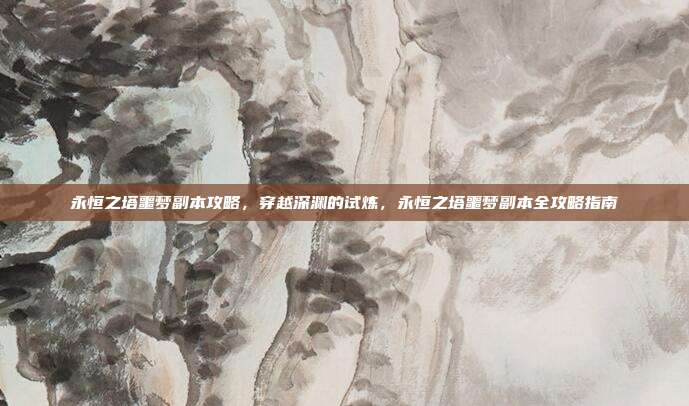 永恒之塔噩梦副本攻略,穿越深渊的试炼,永恒之塔噩梦副本全攻略指南