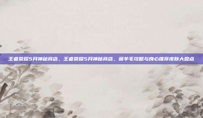 王者荣耀5月神秘商店,王者荣耀5月神秘商店,薅羊毛攻略与良心推荐皮肤大盘点