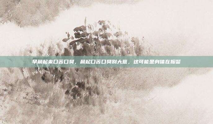 早晨起来口苦口臭,晨起口苦口臭别大意,这可能是身体在报警