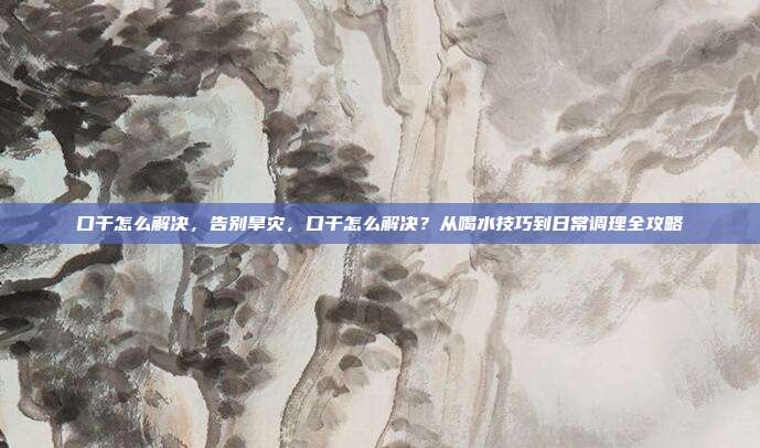口干怎么解决,告别旱灾,口干怎么解决?从喝水技巧到日常调理全攻略
