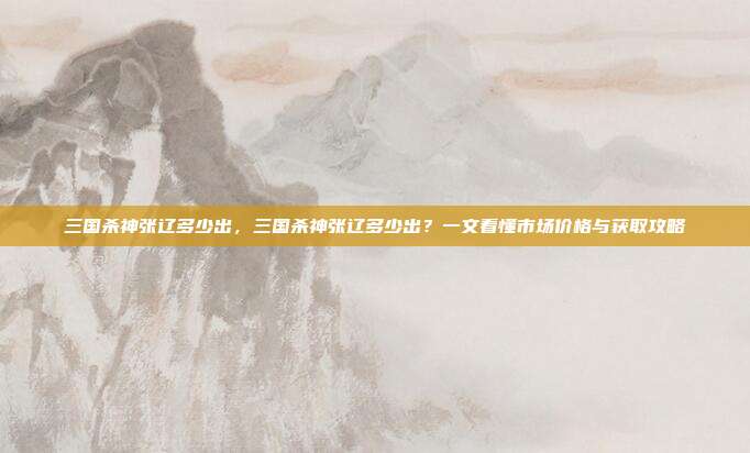 三国杀神张辽多少出,三国杀神张辽多少出?一文看懂市场价格与获取攻略