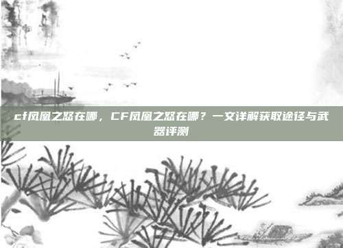 cf凤凰之怒在哪,CF凤凰之怒在哪?一文详解获取途径与武器评测