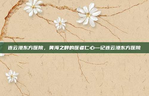 连云港东方医院,黄海之畔的医者仁心—记连云港东方医院