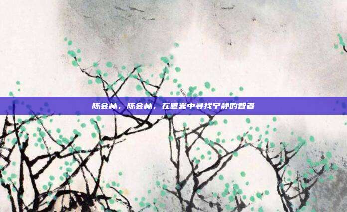 陈会林,陈会林,在喧嚣中寻找宁静的智者