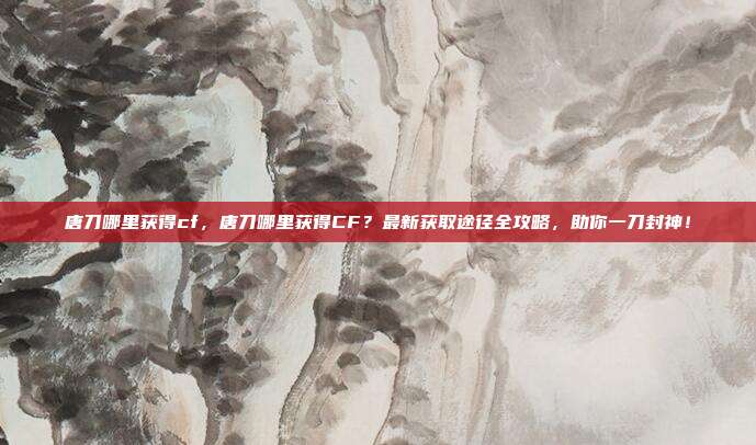 唐刀哪里获得cf,唐刀哪里获得CF?最新获取途径全攻略,助你一刀封神!