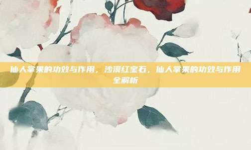 仙人掌果的功效与作用,沙漠红宝石,仙人掌果的功效与作用全解析