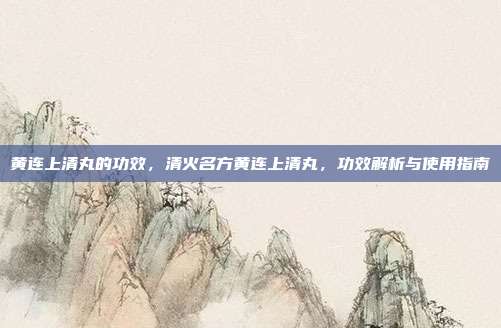 黄连上清丸的功效,清火名方黄连上清丸,功效解析与使用指南