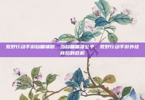 荒野行动手游自瞄辅助,当自瞄瞄准公平,荒野行动手游外挂背后的危机