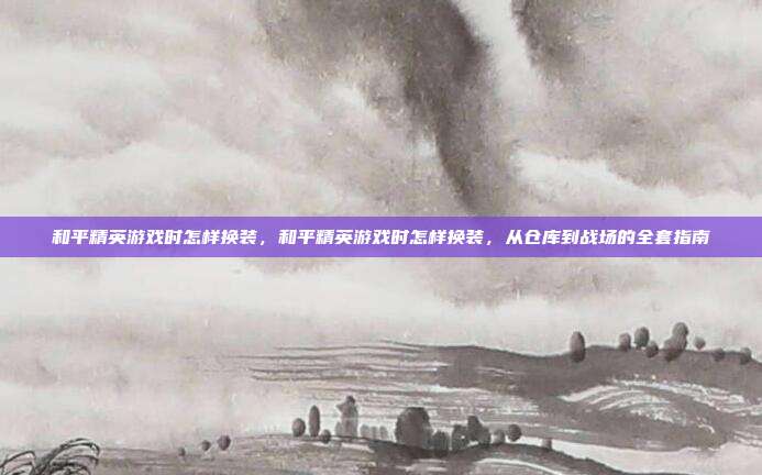 和平精英游戏时怎样换装,和平精英游戏时怎样换装,从仓库到战场的全套指南