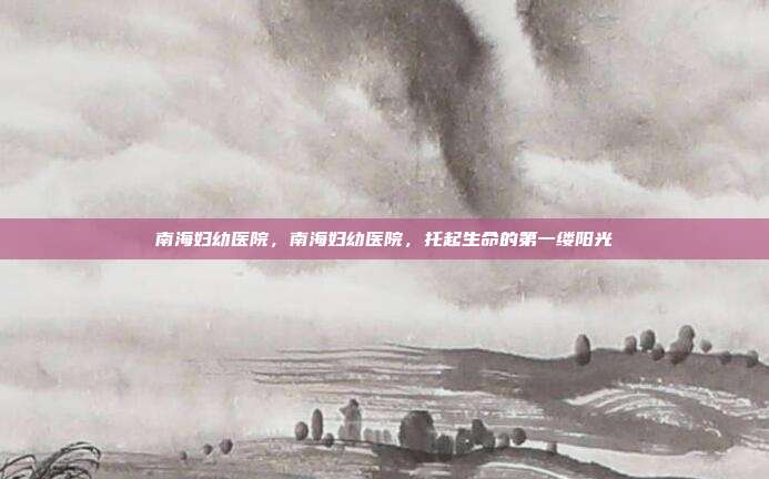 南海妇幼医院,南海妇幼医院,托起生命的第一缕阳光