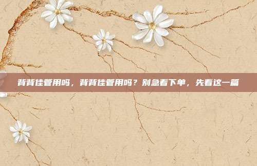 背背佳管用吗,背背佳管用吗?别急着下单,先看这一篇
