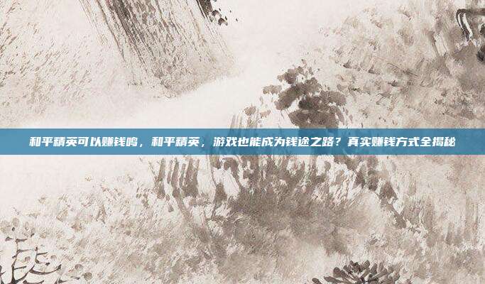 和平精英可以赚钱鸣,和平精英,游戏也能成为钱途之路?真实赚钱方式全揭秘