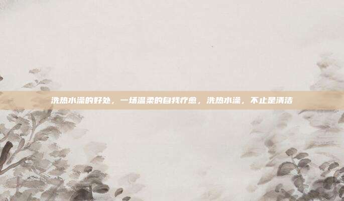 洗热水澡的好处,一场温柔的自我疗愈,洗热水澡,不止是清洁