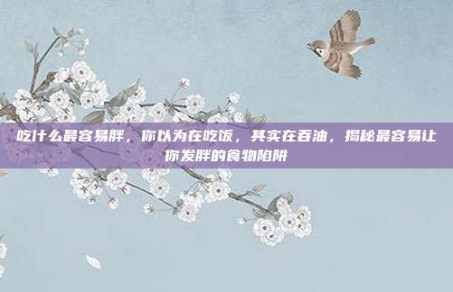 吃什么最容易胖,你以为在吃饭,其实在吞油,揭秘最容易让你发胖的食物陷阱