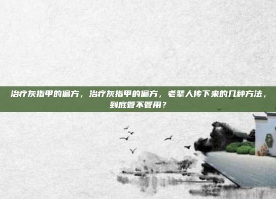 治疗灰指甲的偏方,治疗灰指甲的偏方,老辈人传下来的几种方法,到底管不管用?