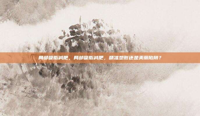 局部吸脂减肥,局部吸脂减肥,精准塑形还是美丽陷阱?