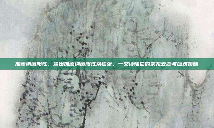 加德纳菌阳性,查出加德纳菌阳性别慌张,一文读懂它的来龙去脉与应对策略