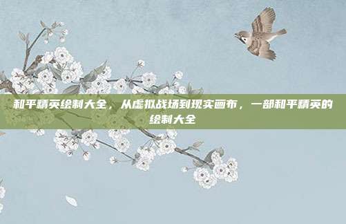 和平精英绘制大全,从虚拟战场到现实画布,一部和平精英的绘制大全