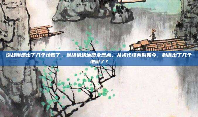 逆战猎场出了几个地图了,逆战猎场地图全盘点,从初代经典到如今,到底出了几个地图了?