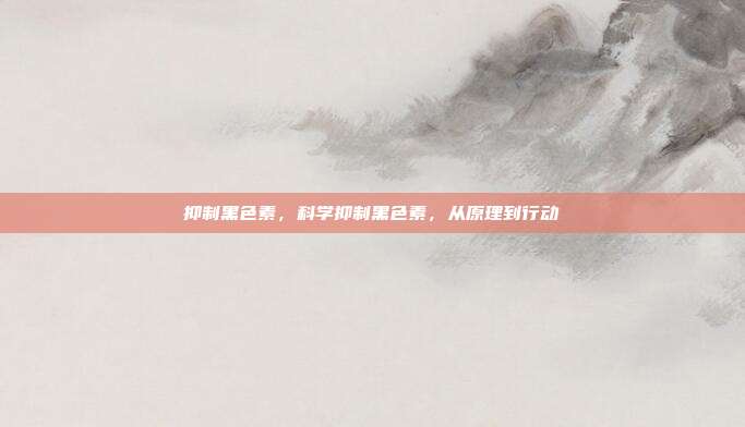 抑制黑色素,科学抑制黑色素,从原理到行动