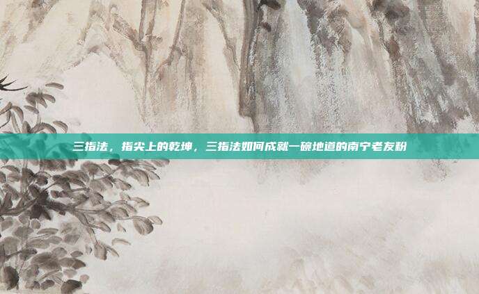 三指法,指尖上的乾坤,三指法如何成就一碗地道的南宁老友粉