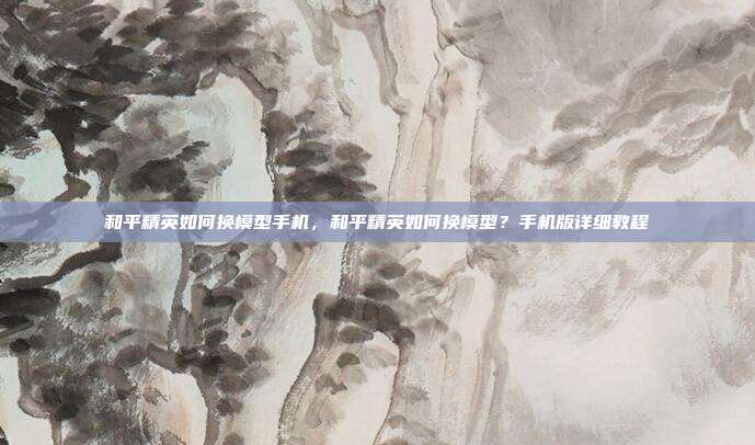 和平精英如何换模型手机,和平精英如何换模型?手机版详细教程