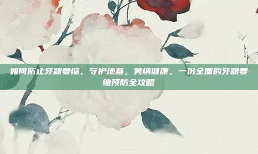 如何防止牙龈萎缩,守护地基,笑纳健康,一份全面的牙龈萎缩预防全攻略