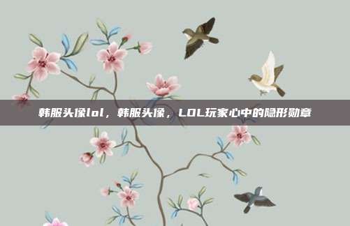 韩服头像lol,韩服头像,LOL玩家心中的隐形勋章