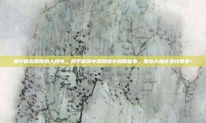 和平精英跟随别人跳伞,和平精英中跟随跳伞的那些事,是抱大腿还是找罪受?