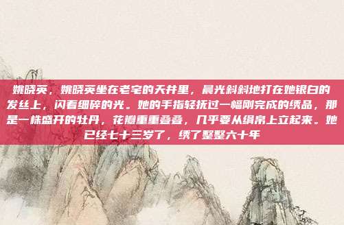 姚晓英,姚晓英坐在老宅的天井里,晨光斜斜地打在她银白的发丝上,闪着细碎的光。她的手指轻抚过一幅刚完成的绣品,那是一株盛开的牡丹,花瓣重重叠叠,几乎要从绢帛上立起来。她已经七十三岁了,绣了整整六十年
