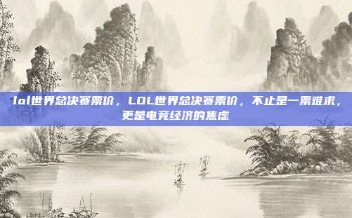 lol世界总决赛票价,LOL世界总决赛票价,不止是一票难求,更是电竞经济的焦虑