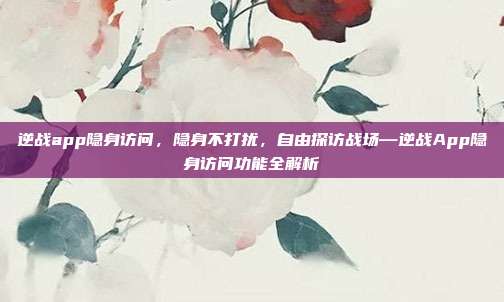 逆战app隐身访问,隐身不打扰,自由探访战场—逆战App隐身访问功能全解析