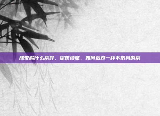 熬夜喝什么茶好,深夜续航,如何选对一杯不伤身的茶
