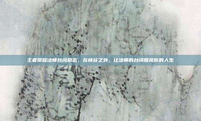 王者荣耀法师台词励志,在峡谷之外,让法师的台词照亮你的人生