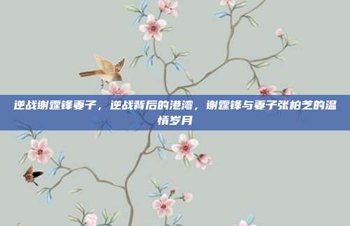 逆战谢霆锋妻子,逆战背后的港湾,谢霆锋与妻子张柏芝的温情岁月